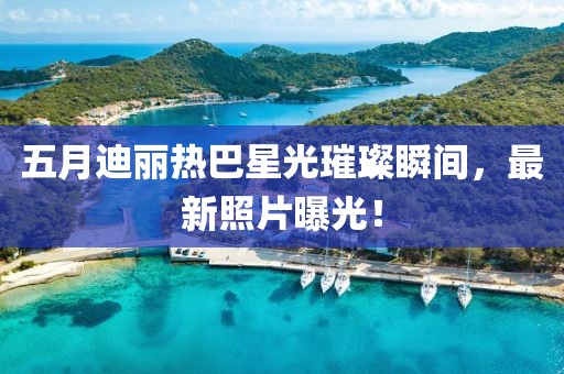 五月迪丽热巴星光璀璨瞬间，最新照片曝光！