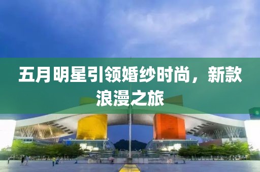 五月明星引领婚纱时尚，新款浪漫之旅