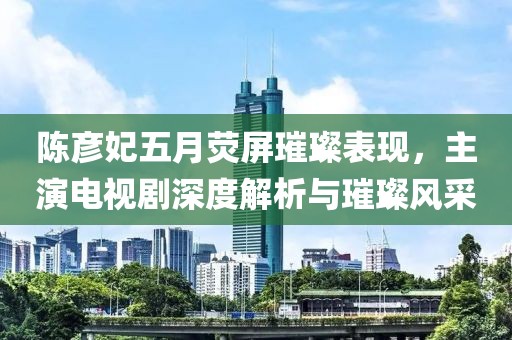 陈彦妃五月荧屏璀璨表现，主演电视剧深度解析与璀璨风采