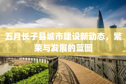 五月长子县城市建设新动态，繁荣与发展的蓝图