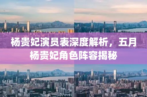 杨贵妃演员表深度解析，五月杨贵妃角色阵容揭秘