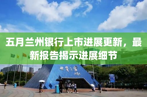 五月兰州银行上市进展更新，最新报告揭示进展细节
