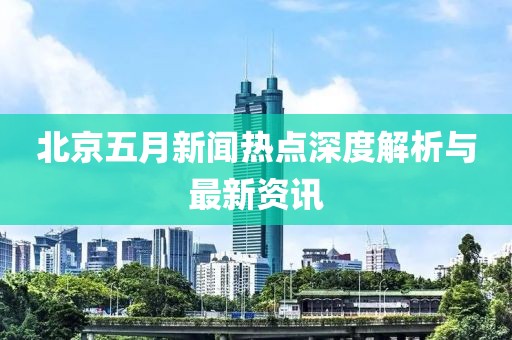 北京五月新闻热点深度解析与最新资讯