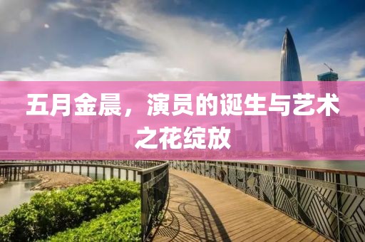 五月金晨，演员的诞生与艺术之花绽放