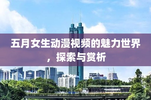 五月女生动漫视频的魅力世界，探索与赏析