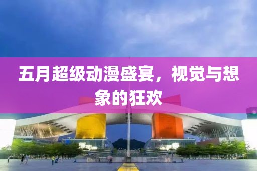 五月超级动漫盛宴，视觉与想象的狂欢