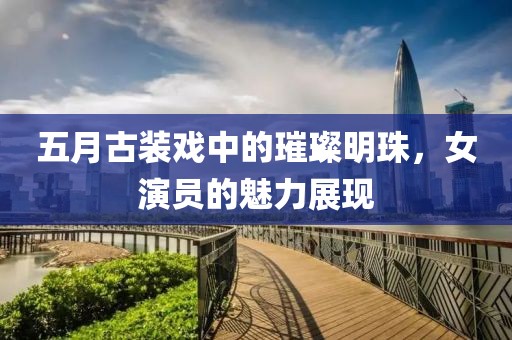 五月古装戏中的璀璨明珠，女演员的魅力展现