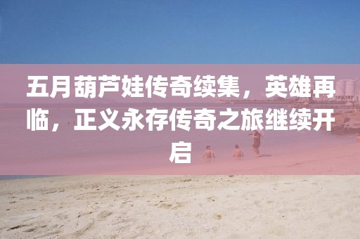 五月葫芦娃传奇续集，英雄再临，正义永存传奇之旅继续开启