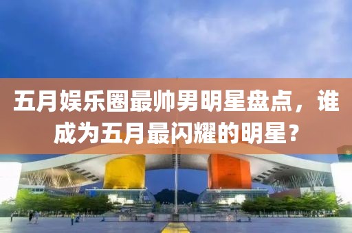 五月娱乐圈最帅男明星盘点，谁成为五月最闪耀的明星？