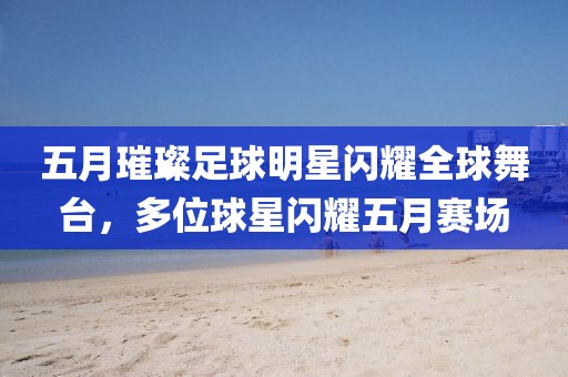 五月璀璨足球明星闪耀全球舞台，多位球星闪耀五月赛场