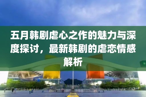 五月韩剧虐心之作的魅力与深度探讨，最新韩剧的虐恋情感解析