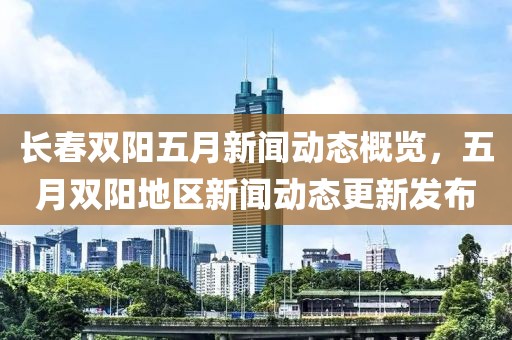 长春双阳五月新闻动态概览，五月双阳地区新闻动态更新发布