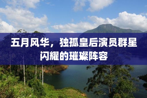 五月风华，独孤皇后演员群星闪耀的璀璨阵容