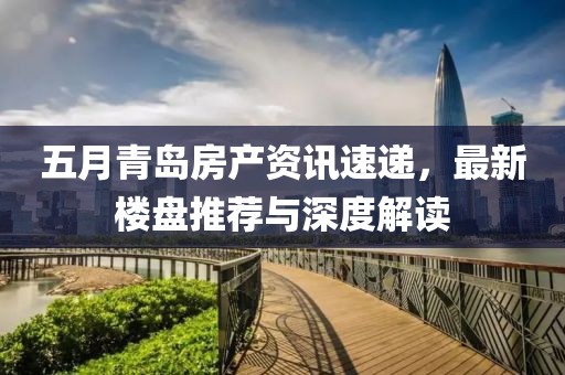 五月青岛房产资讯速递，最新楼盘推荐与深度解读
