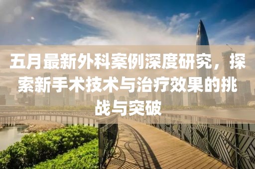 五月最新外科案例深度研究，探索新手术技术与治疗效果的挑战与突破