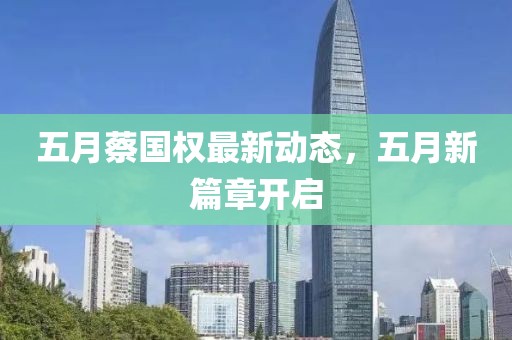 五月蔡国权最新动态，五月新篇章开启