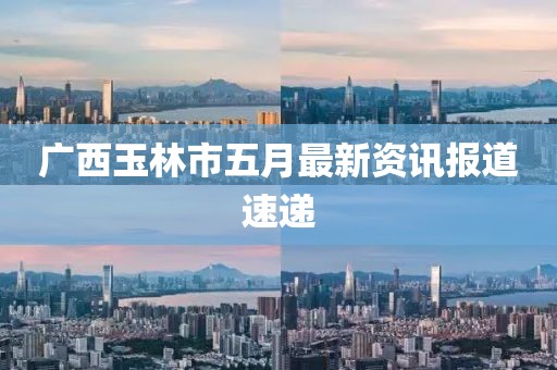 广西玉林市五月最新资讯报道速递