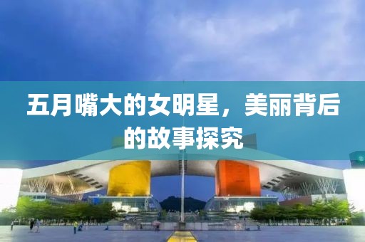 五月嘴大的女明星，美丽背后的故事探究
