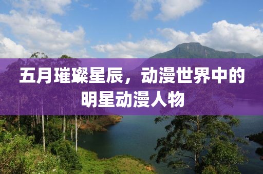 五月璀璨星辰，动漫世界中的明星动漫人物