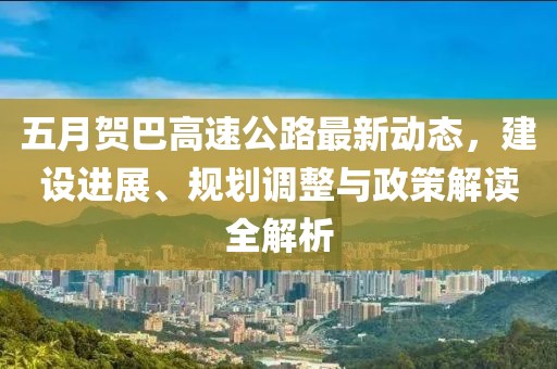 五月贺巴高速公路最新动态，建设进展、规划调整与政策解读全解析