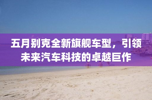 五月别克全新旗舰车型，引领未来汽车科技的卓越巨作