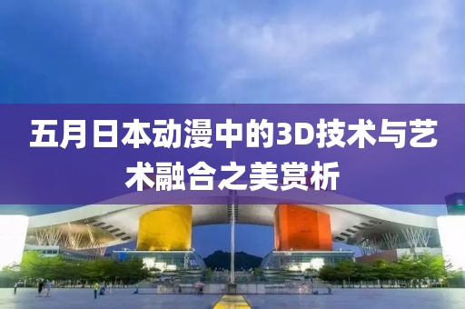 五月日本动漫中的3D技术与艺术融合之美赏析