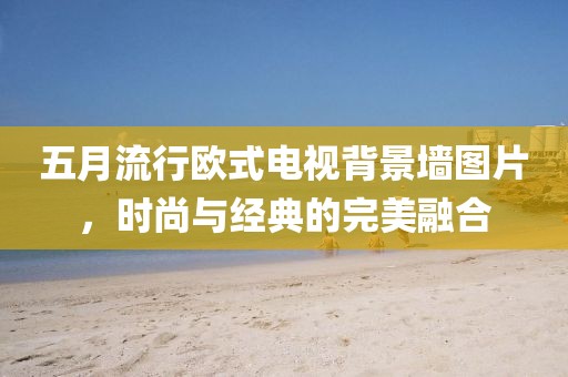 五月流行欧式电视背景墙图片，时尚与经典的完美融合
