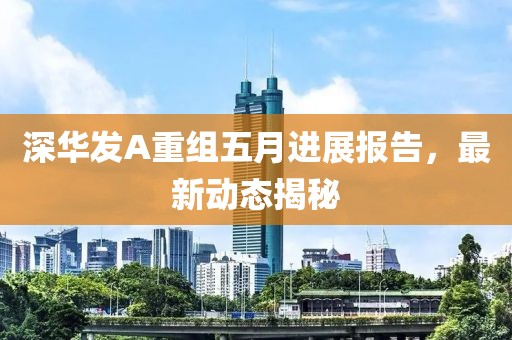 深华发A重组五月进展报告，最新动态揭秘