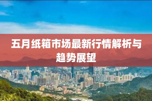 五月纸箱市场最新行情解析与趋势展望