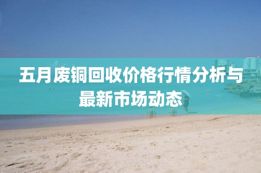 五月废铜回收价格行情分析与最新市场动态