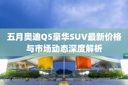 五月奥迪Q5豪华SUV最新价格与市场动态深度解析