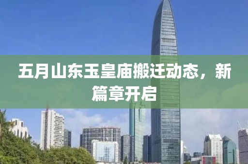 五月山东玉皇庙搬迁动态，新篇章开启