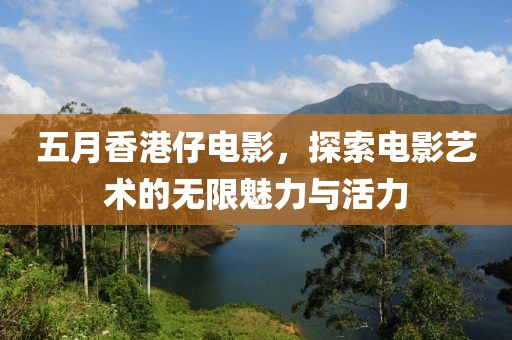 五月香港仔电影，探索电影艺术的无限魅力与活力