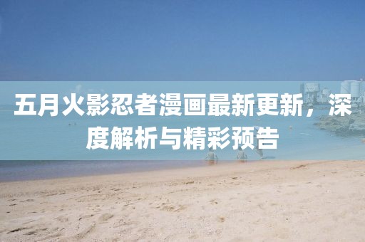 五月火影忍者漫画最新更新，深度解析与精彩预告