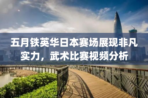 五月铁英华日本赛场展现非凡实力，武术比赛视频分析