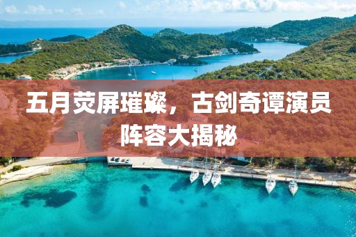五月荧屏璀璨，古剑奇谭演员阵容大揭秘