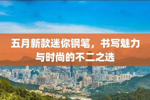 五月新款迷你钢笔，书写魅力与时尚的不二之选