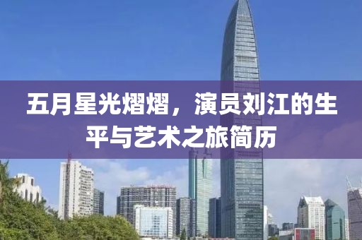 五月星光熠熠，演员刘江的生平与艺术之旅简历