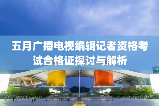 五月广播电视编辑记者资格考试合格证探讨与解析