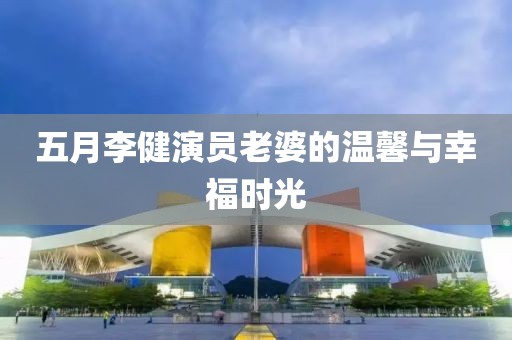 五月李健演员老婆的温馨与幸福时光