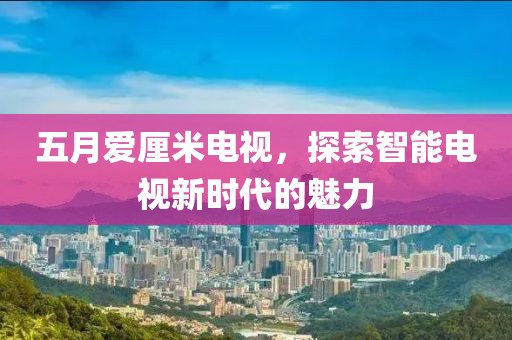 五月爱厘米电视，探索智能电视新时代的魅力