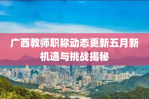 广西教师职称动态更新五月新机遇与挑战揭秘