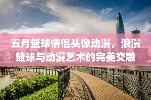 五月篮球情侣头像动漫，浪漫篮球与动漫艺术的完美交融