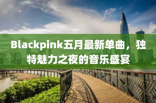 Blackpink五月最新单曲，独特魅力之夜的音乐盛宴