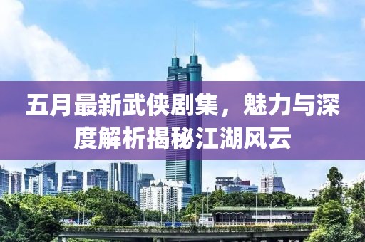 五月最新武侠剧集，魅力与深度解析揭秘江湖风云