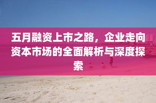 五月融资上市之路，企业走向资本市场的全面解析与深度探索