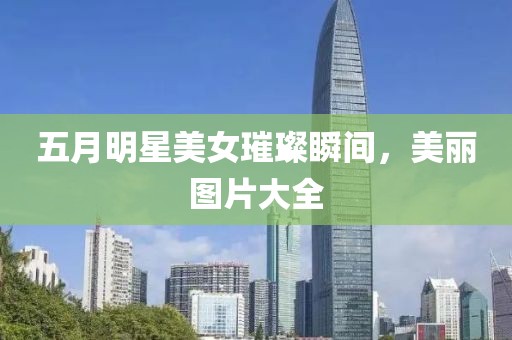 五月明星美女璀璨瞬间，美丽图片大全