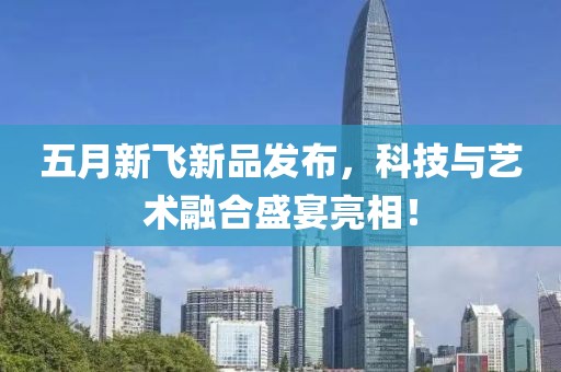 五月新飞新品发布，科技与艺术融合盛宴亮相！