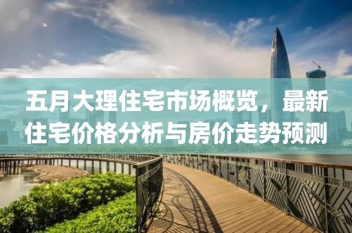 五月大理住宅市场概览，最新住宅价格分析与房价走势预测