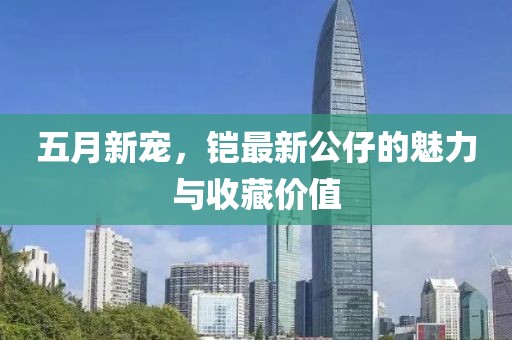 五月新宠，铠最新公仔的魅力与收藏价值